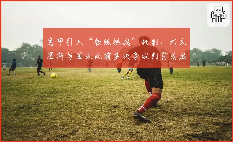 意甲引入“教练挑战”机制，尤文图斯与国米此前多次争议判罚或成催化剂