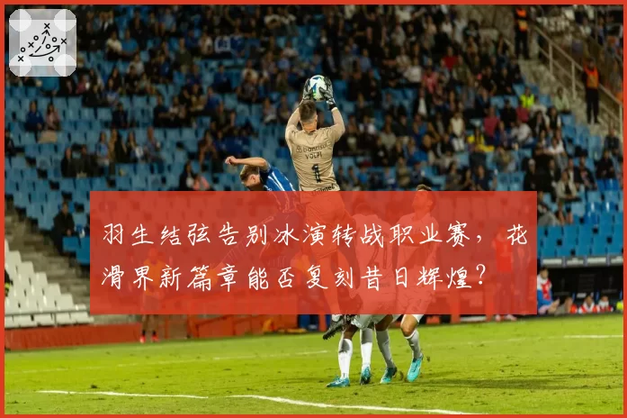 羽生结弦告别冰演转战职业赛，花滑界新篇章能否复刻昔日辉煌？