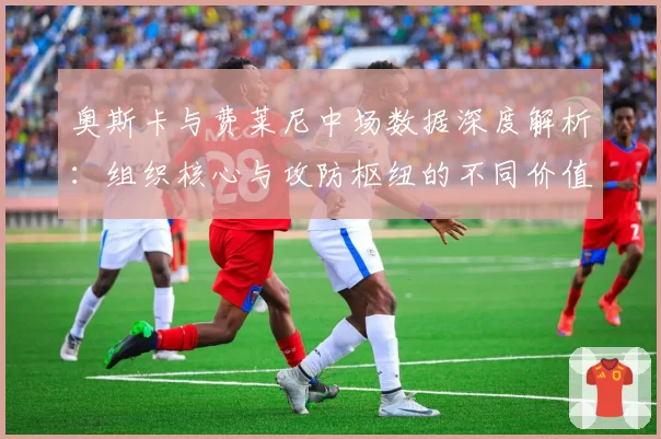 奥斯卡与费莱尼中场数据深度解析：组织核心与攻防枢纽的不同价值