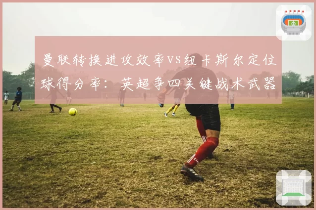 曼联转换进攻效率vs纽卡斯尔定位球得分率:英超争四关键战术武器对决