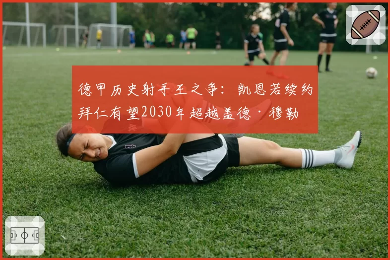 德甲历史射手王之争：凯恩若续约拜仁有望2030年超越盖德·穆勒