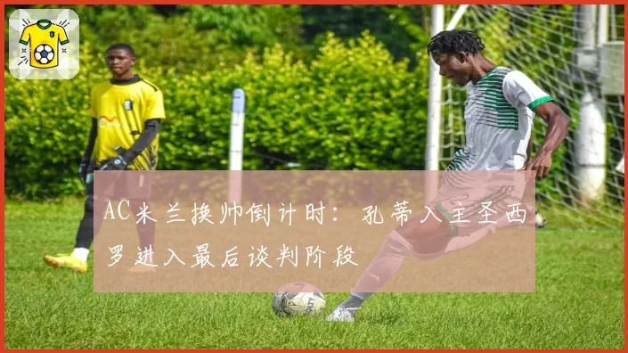 AC米兰换帅倒计时：孔蒂入主圣西罗进入最后谈判阶段