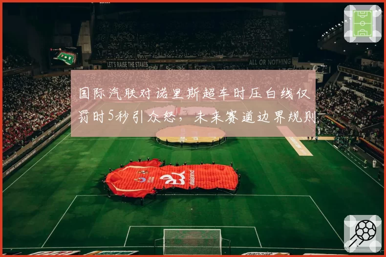 国际汽联对诺里斯超车时压白线仅罚时5秒引众怒，未来赛道边界规则或重写