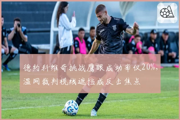 德约科维奇挑战鹰眼成功率仅20%，温网裁判视线遮挡成反击焦点