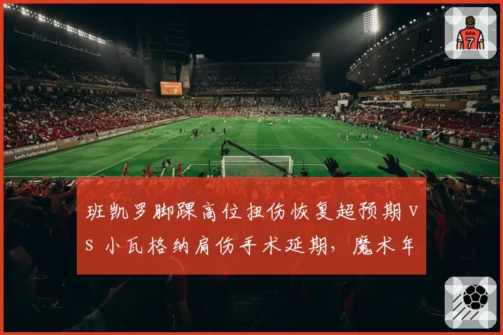 班凯罗脚踝高位扭伤恢复超预期 vs 小瓦格纳肩伤手术延期，魔术年轻核心伤病管理策略对比