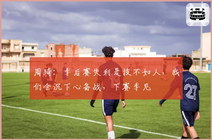 周琦：季后赛失利是技不如人，我们会沉下心备战，下赛季见