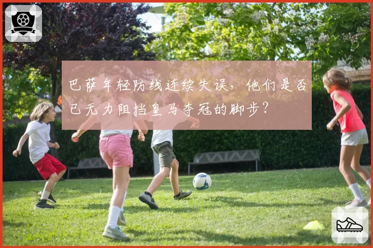 巴萨年轻防线连续失误,他们是否已无力阻挡皇马夺冠的脚步?