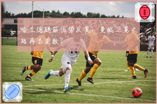 哈兰德腿筋伤势反复，曼城卫冕之路再添变数？