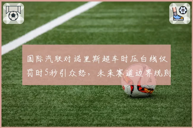 国际汽联对诺里斯超车时压白线仅罚时5秒引众怒,未来赛道边界规则或重写