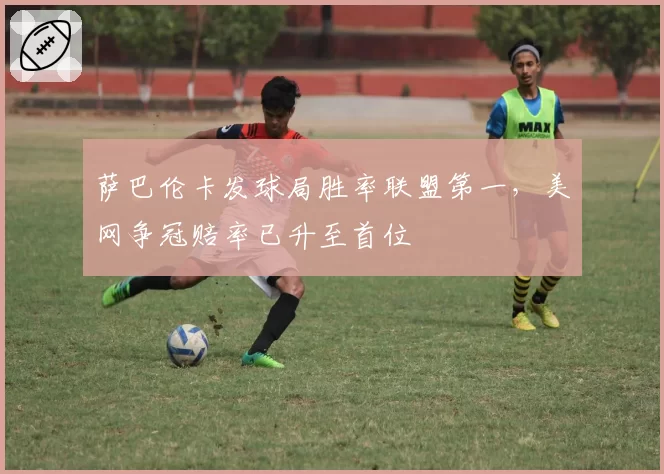 萨巴伦卡发球局胜率联盟第一,美网争冠赔率已升至首位