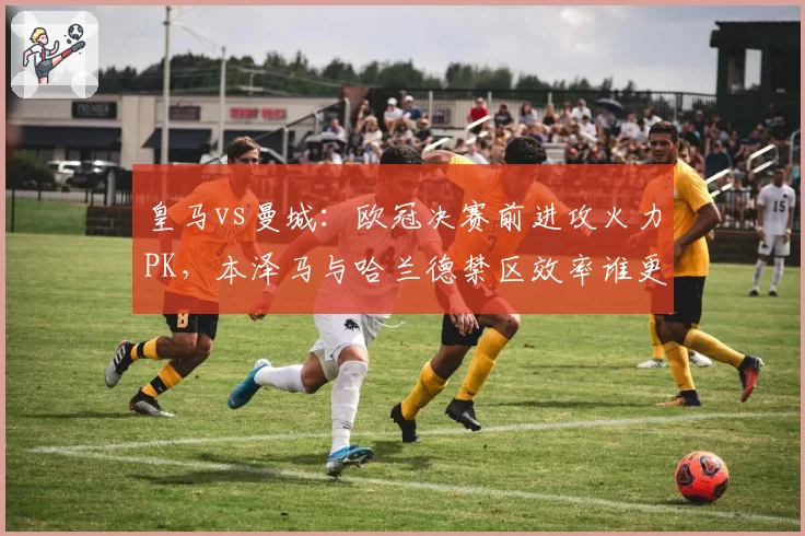 皇马vs曼城:欧冠决赛前进攻火力PK,本泽马与哈兰德禁区效率谁更胜一筹